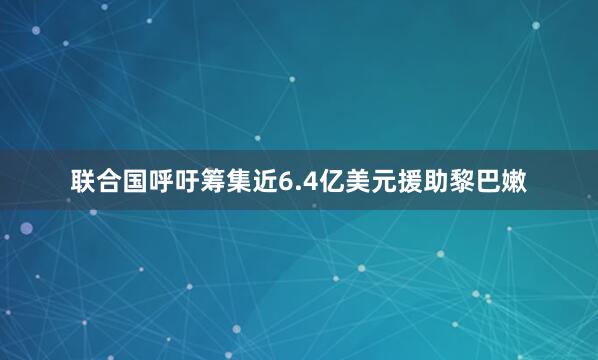 联合国呼吁筹集近6.4亿美元援助黎巴嫩