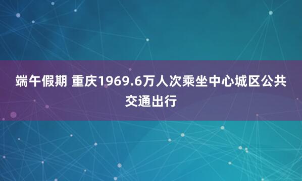 端午假期 重庆1969.6万人次乘坐中心城区公共交通出行