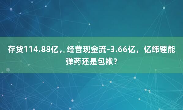 存货114.88亿，经营现金流-3.66亿，亿纬锂能弹药还是包袱？