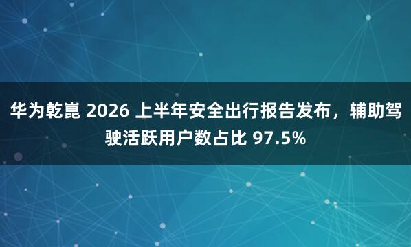 华为乾崑 2026 上半年安全出行报告发布，辅助驾驶活跃用户数占比 97.5%