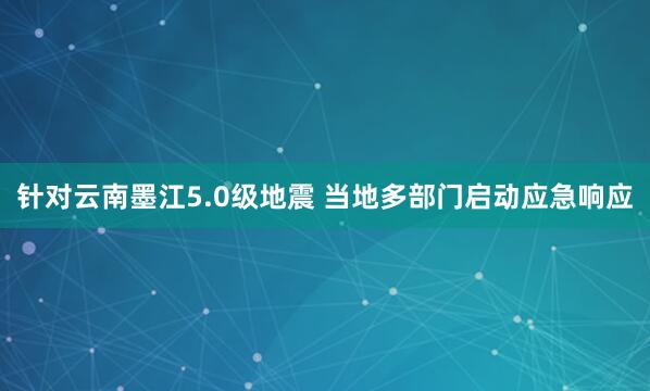 针对云南墨江5.0级地震 当地多部门启动应急响应