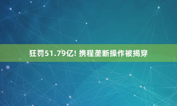 狂罚51.79亿! 携程垄断操作被揭穿