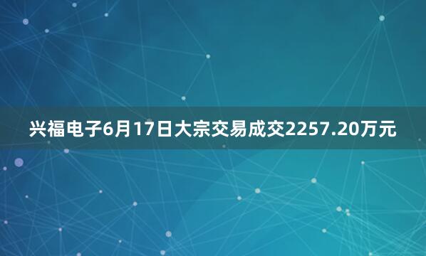 兴福电子6月17日大宗交易成交2257.20万元