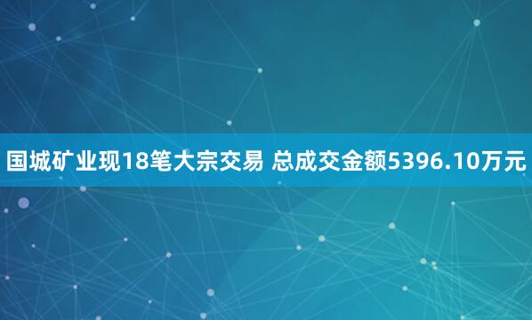 国城矿业现18笔大宗交易 总成交金额5396.10万元