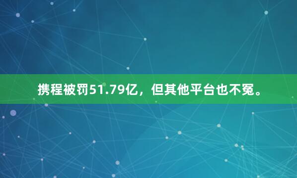 携程被罚51.79亿，但其他平台也不冤。