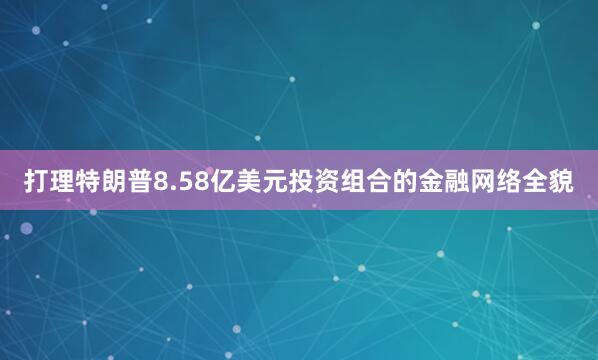 打理特朗普8.58亿美元投资组合的金融网络全貌