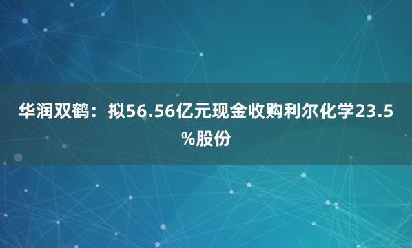 华润双鹤:拟56.56亿元现金收购利尔化学23.5%股份