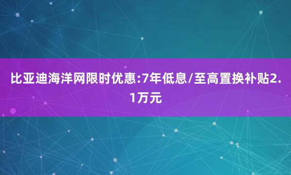 比亚迪海洋网限时优惠:7年低息/至高置换补贴2.1万元