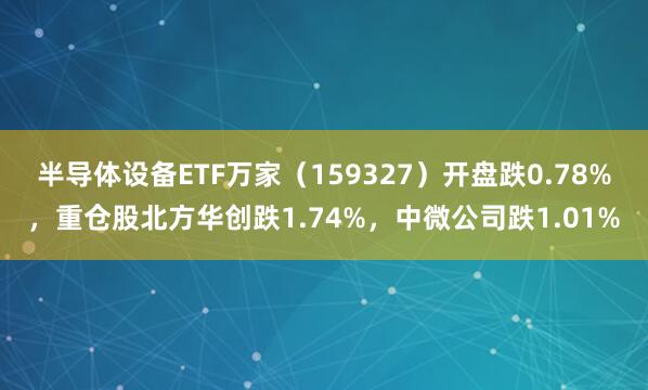 半导体设备ETF万家（159327）开盘跌0.78%，重仓股北方华创跌1.74%，中微公司跌1.01%
