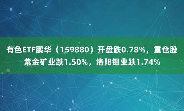 有色ETF鹏华（159880）开盘跌0.78%，重仓股紫金矿业跌1.50%，洛阳钼业跌1.74%