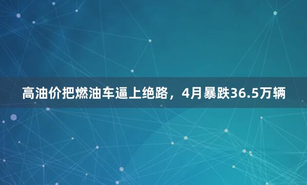 高油价把燃油车逼上绝路，4月暴跌36.5万辆