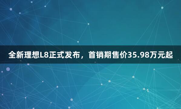 全新理想L8正式发布，首销期售价35.98万元起