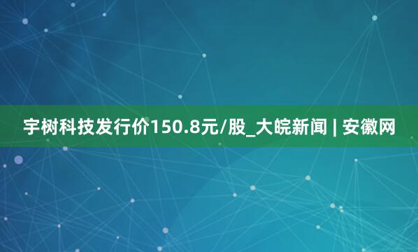 宇树科技发行价150.8元/股_大皖新闻 | 安徽网