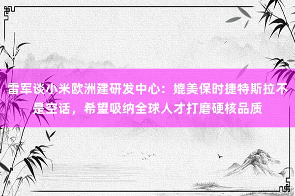 雷军谈小米欧洲建研发中心：媲美保时捷特斯拉不是空话，希望吸纳全球人才打磨硬核品质