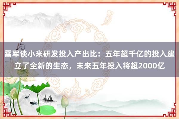 雷军谈小米研发投入产出比：五年超千亿的投入建立了全新的生态，未来五年投入将超2000亿