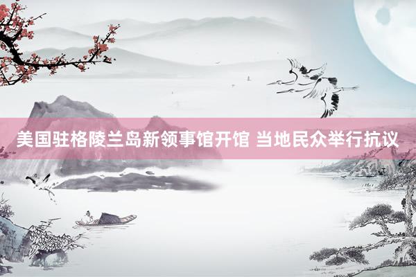 美国驻格陵兰岛新领事馆开馆 当地民众举行抗议