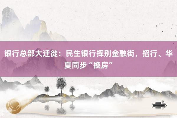 银行总部大迁徙：民生银行挥别金融街，招行、华夏同步“换房”