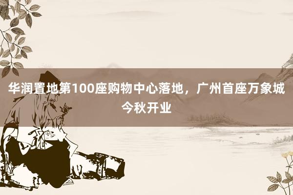 华润置地第100座购物中心落地，广州首座万象城今秋开业