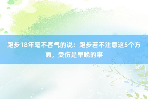 跑步18年毫不客气的说：跑步若不注意这5个方面，受伤是早晚的事