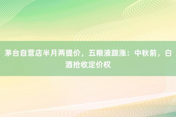 茅台自营店半月两提价，五粮液跟涨：中秋前，白酒抢收定价权