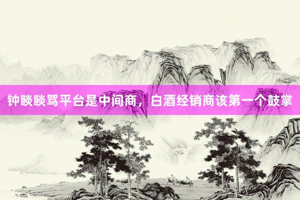 钟睒睒骂平台是中间商，白酒经销商该第一个鼓掌