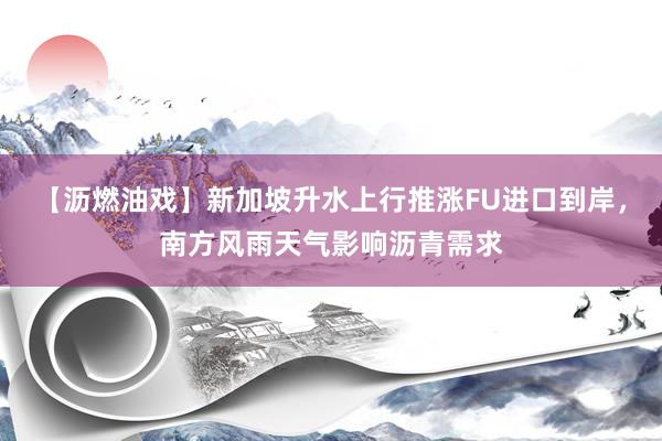 【沥燃油戏】新加坡升水上行推涨FU进口到岸，南方风雨天气影响沥青需求
