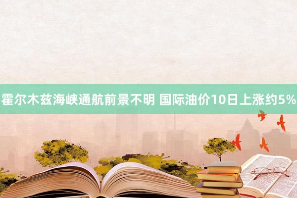 霍尔木兹海峡通航前景不明 国际油价10日上涨约5%
