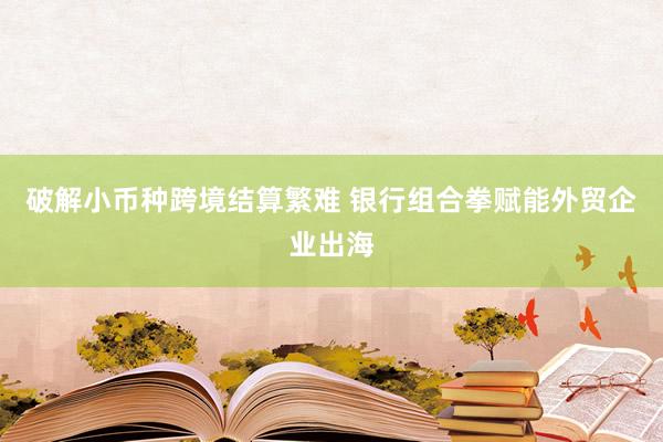 破解小币种跨境结算繁难 银行组合拳赋能外贸企业出海
