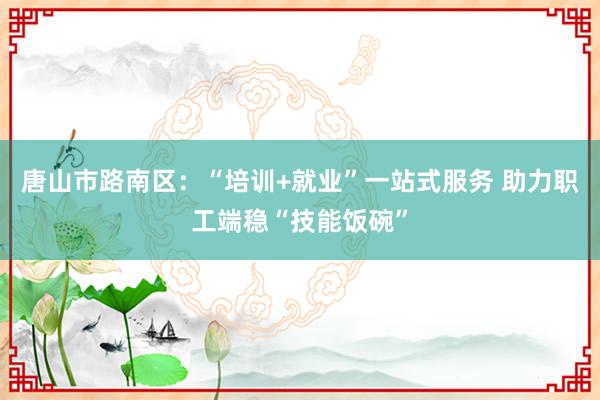 唐山市路南区：“培训+就业”一站式服务 助力职工端稳“技能饭碗”