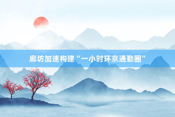 廊坊加速构建“一小时环京通勤圈”