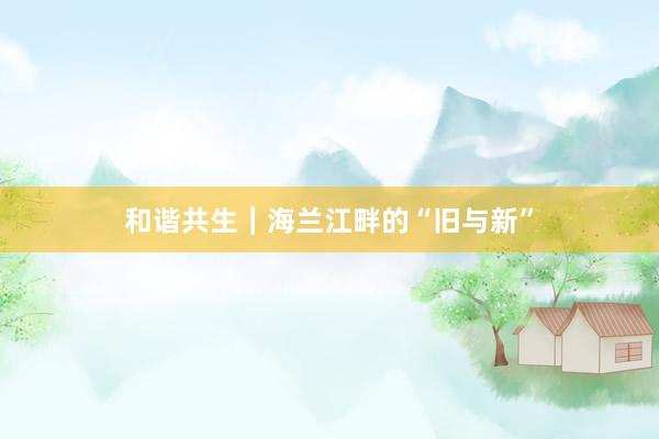 和谐共生｜海兰江畔的“旧与新”