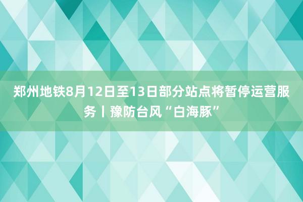 郑州地铁8月12日至13日部分站点将暂停运营服务丨豫防台风“白海豚”