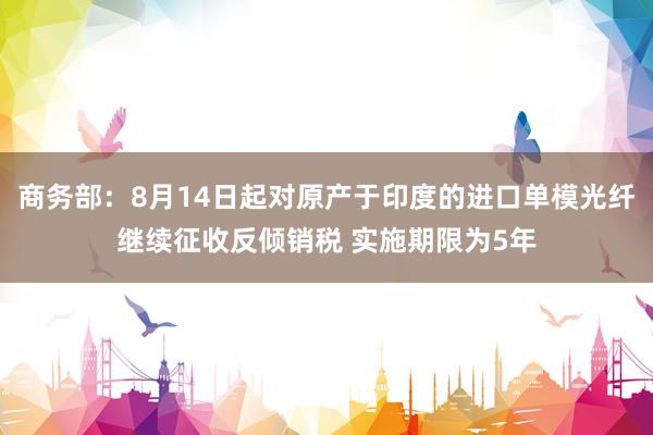 商务部：8月14日起对原产于印度的进口单模光纤继续征收反倾销税 实施期限为5年