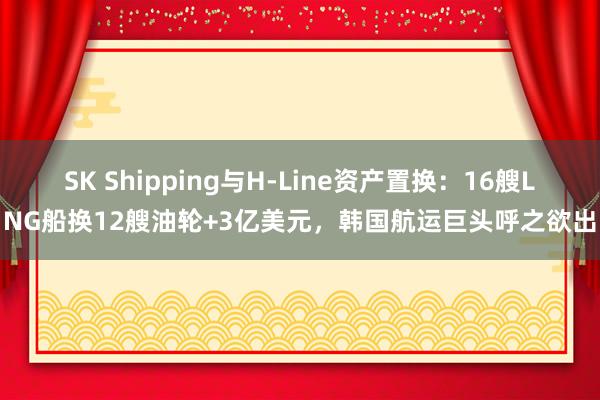 SK Shipping与H-Line资产置换：16艘LNG船换12艘油轮+3亿美元，韩国航运巨头呼之欲出