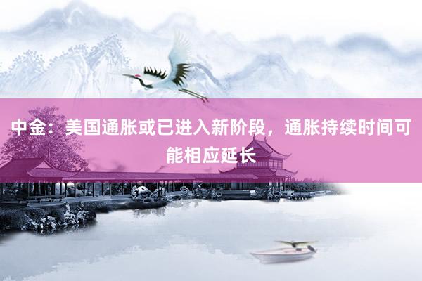 中金：美国通胀或已进入新阶段，通胀持续时间可能相应延长