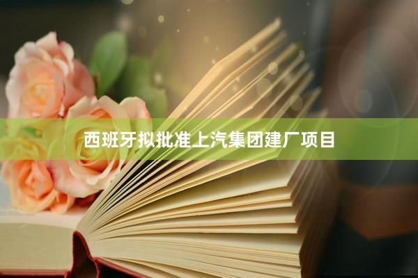 西班牙拟批准上汽集团建厂项目