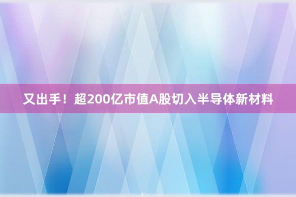 又出手！超200亿市值A股切入半导体新材料
