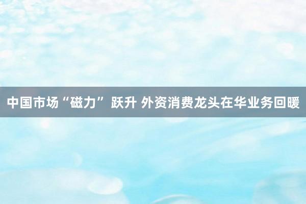 中国市场“磁力” 跃升 外资消费龙头在华业务回暖