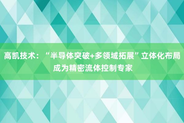 高凯技术：“半导体突破+多领域拓展”立体化布局 成为精密流体控制专家