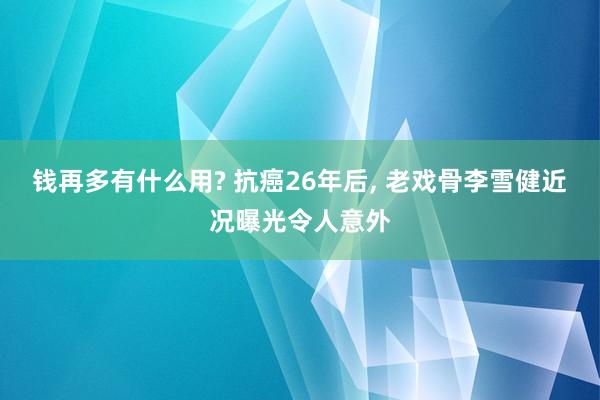 钱再多有什么用? 抗癌26年后, 老戏骨李雪健近况曝光令人意外