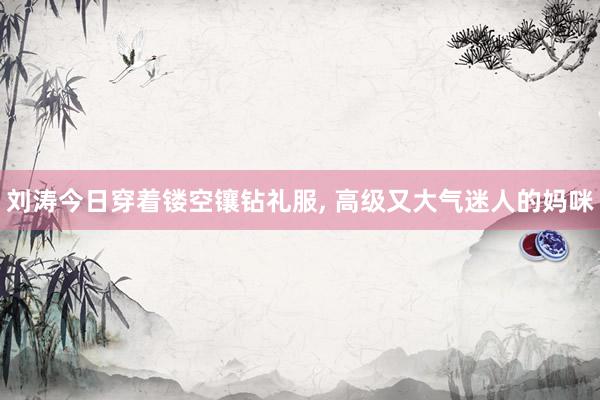 刘涛今日穿着镂空镶钻礼服, 高级又大气迷人的妈咪
