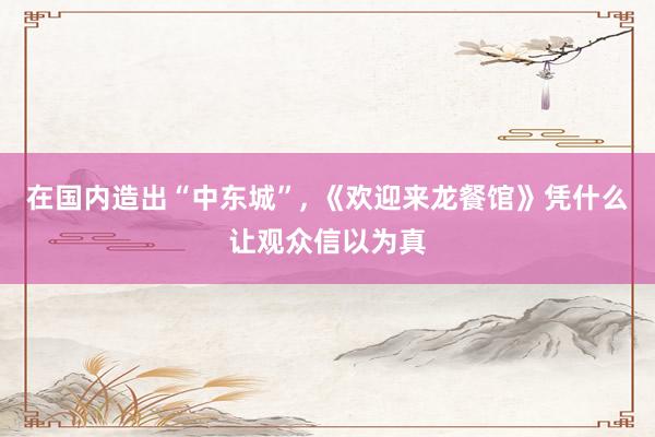 在国内造出“中东城”, 《欢迎来龙餐馆》凭什么让观众信以为真