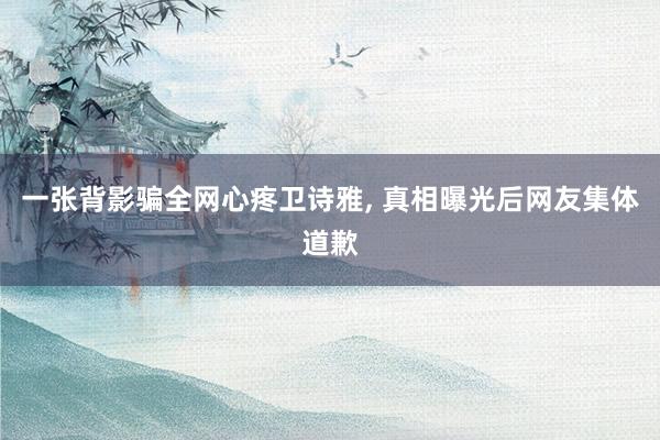 一张背影骗全网心疼卫诗雅, 真相曝光后网友集体道歉