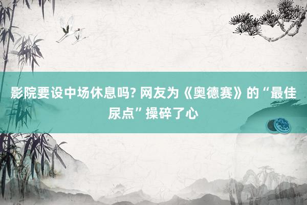 影院要设中场休息吗? 网友为《奥德赛》的“最佳尿点”操碎了心