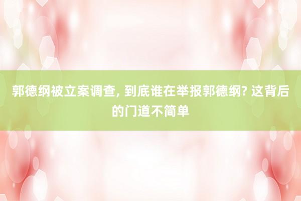 郭德纲被立案调查, 到底谁在举报郭德纲? 这背后的门道不简单