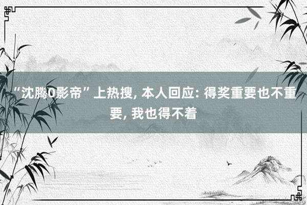 “沈腾0影帝”上热搜, 本人回应: 得奖重要也不重要, 我也得不着