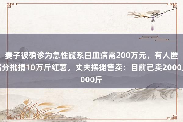 妻子被确诊为急性髓系白血病需200万元，有人匿名分批捐10万斤红薯，丈夫摆摊售卖：目前已卖2000斤