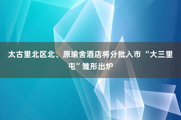 太古里北区北、原瑜舍酒店将分批入市 “大三里屯”雏形出炉