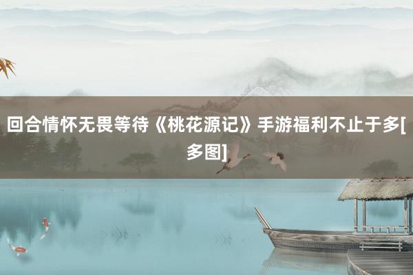 回合情怀无畏等待《桃花源记》手游福利不止于多[多图]