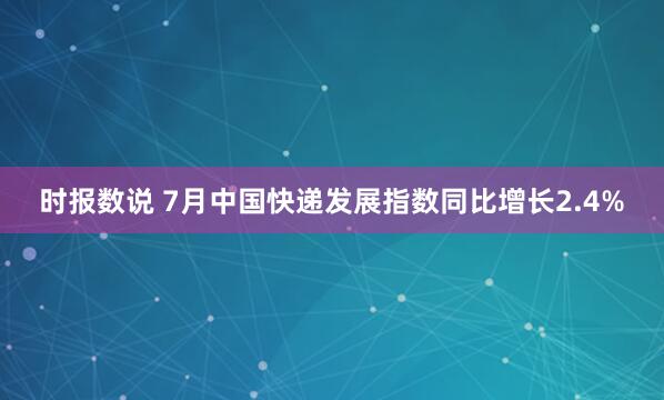 时报数说 7月中国快递发展指数同比增长2.4%